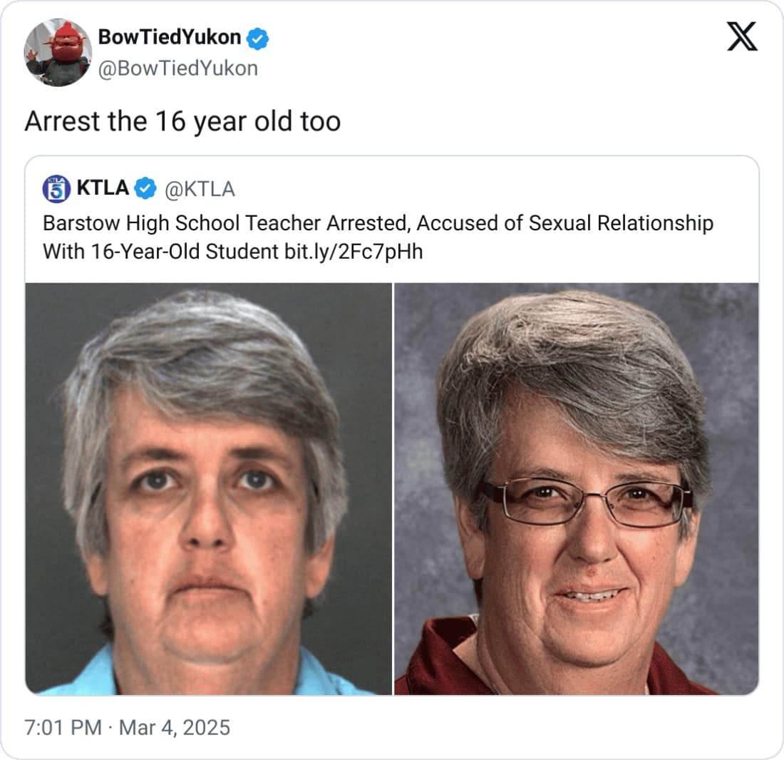 Bow TiedYukon @BowTiedYukon Arrest the 16 year old too KTLA @KTLA Barstow High School Teacher Arrested, Accused of Sexual Relationship With 16-Year-Old Student bit.ly/2Fc7pHh X 7:01 PM • Mar 4, 2025
