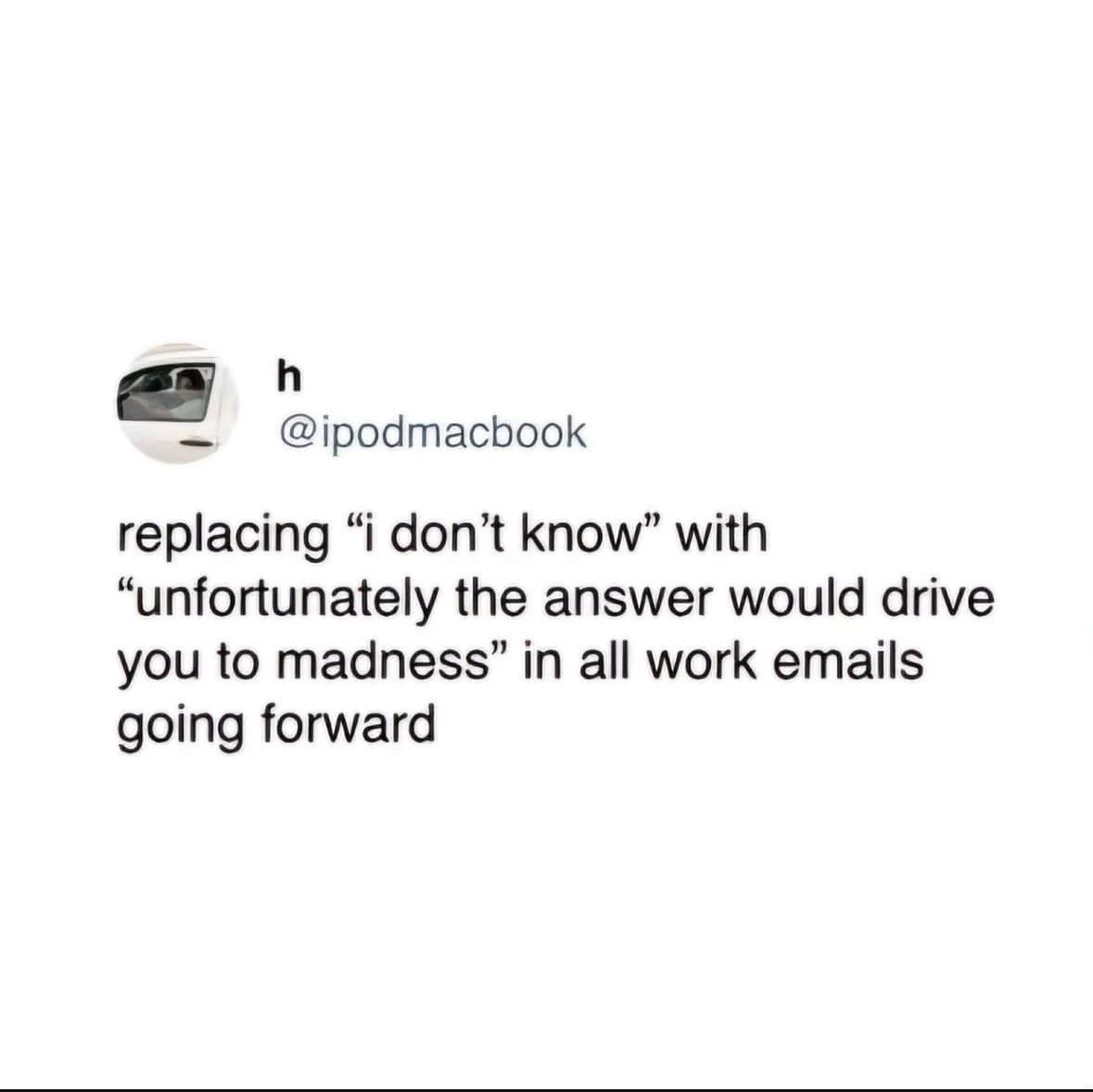 h @ipodmacbook replacing "i don't know" with "unfortunately the answer would drive you to madness" in all work emails going forward