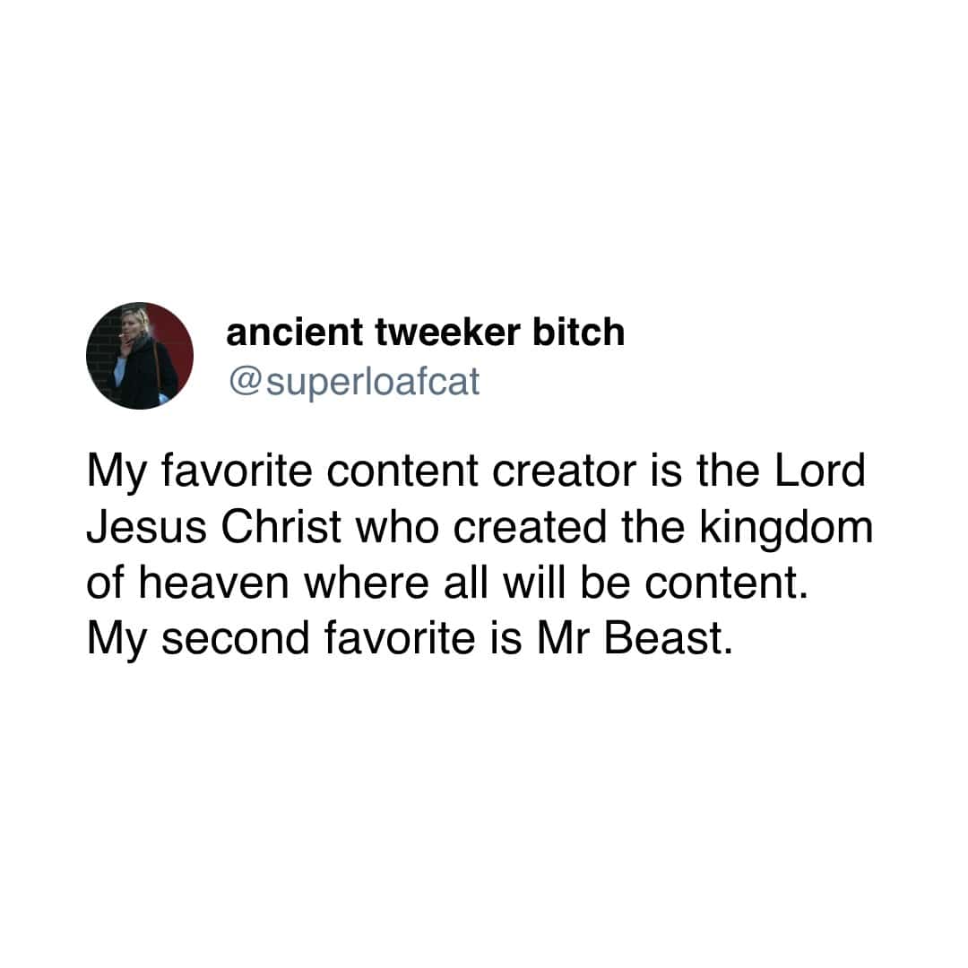 ancient tweeker bitch @ superloafcat My favorite content creator is the Lord Jesus Christ who created the kingdom of heaven where all will be content. My second favorite is Mr Beast.