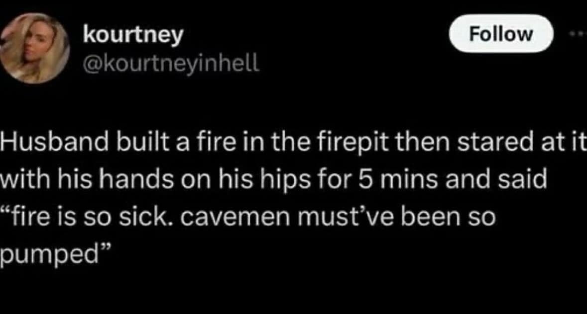 kourtney @kourtneyinhell Follow Husband built a fire in the firepit then stared at it with his hands on his hips for 5 mins and said "fire is so sick. cavemen must've been so pumped"