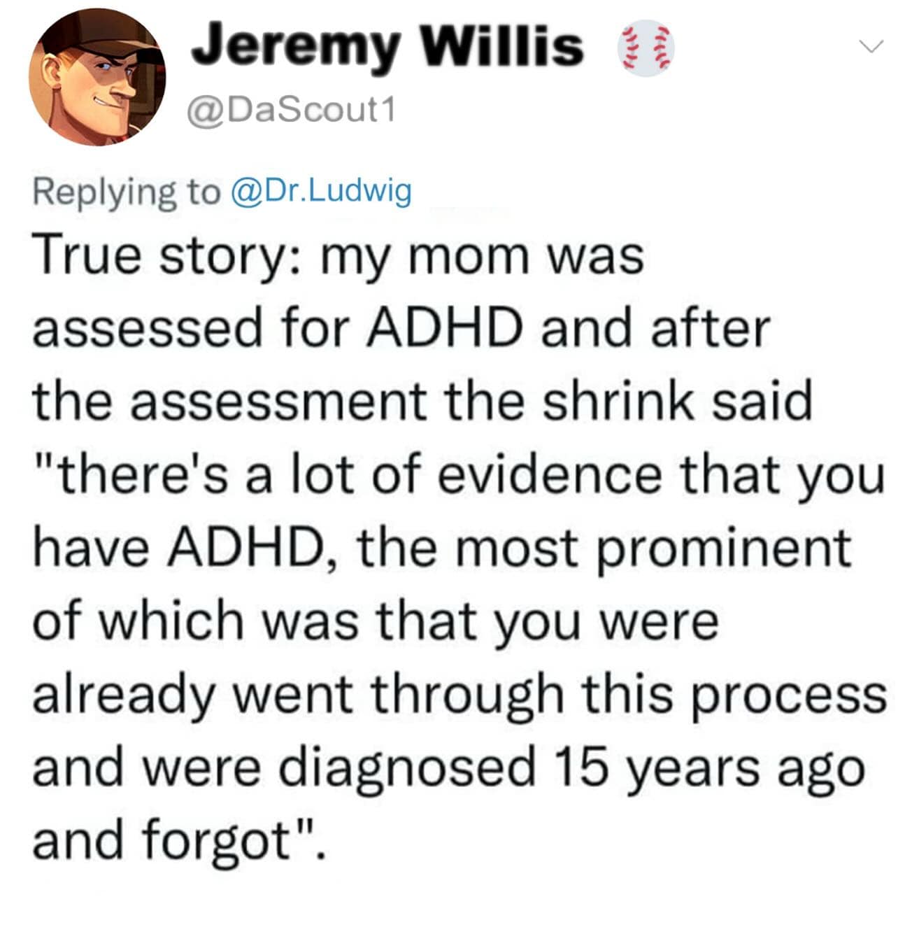 Jeremy Willis @DaScout1 Replying to @Dr.Ludwig True story: my mom was assessed for ADHD and after the assessment the shrink said "there's a lot of evidence that you have ADHD, the most prominent of which was that you were already went through this process and were diagnosed 15 years ago and forgot".