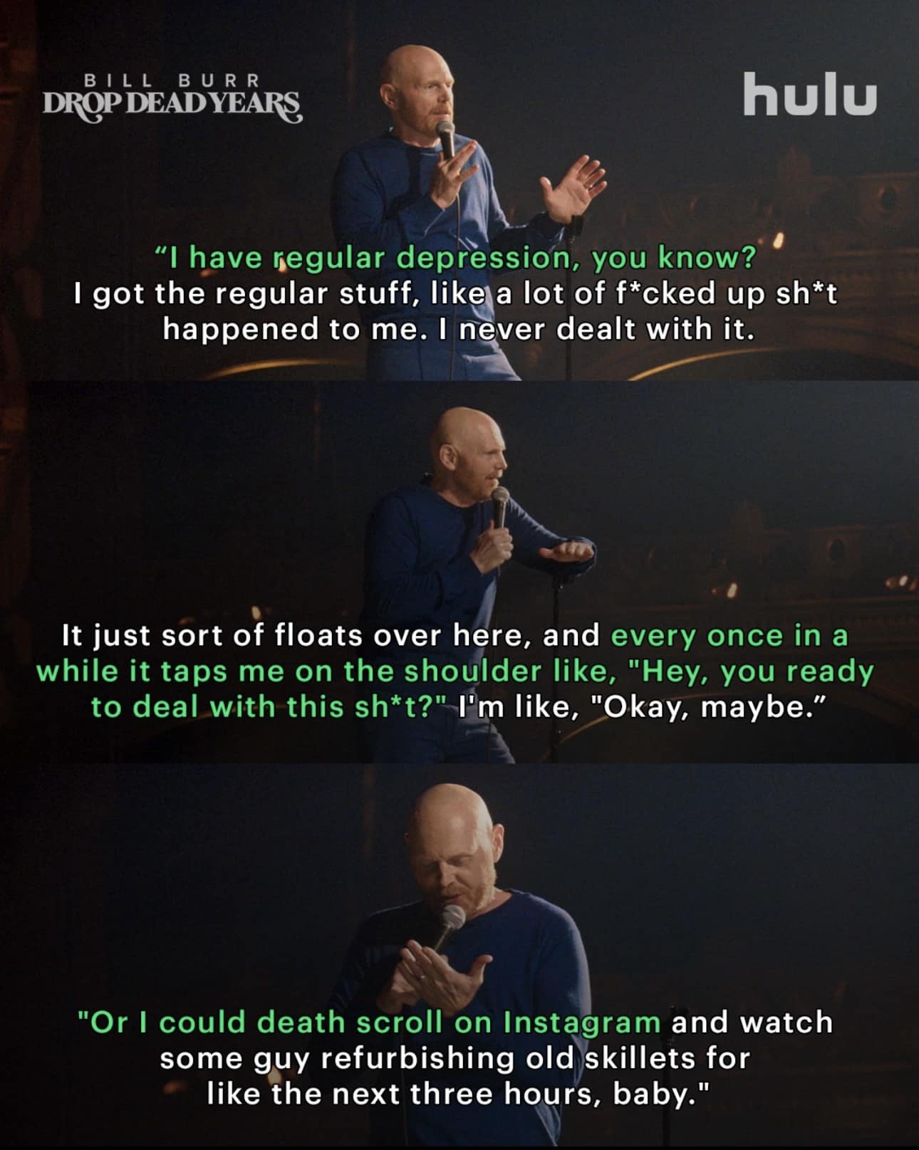 BILL BURR DROP DEADYEARS hulu 'I have regular depression, you know? I got the regular stuff, like a lot of f*cked up sh*t happened to me. I never dealt with it. It iust sort of floats over here, and every once in a while it taps me on the shoulder like, , "Hey, you ready to deal with this sh*+?" I'm like, "Okay, maybe." "Or I could death scroll on Instagram and watch some guy refurbishing old skillets for like the next three hours, baby.