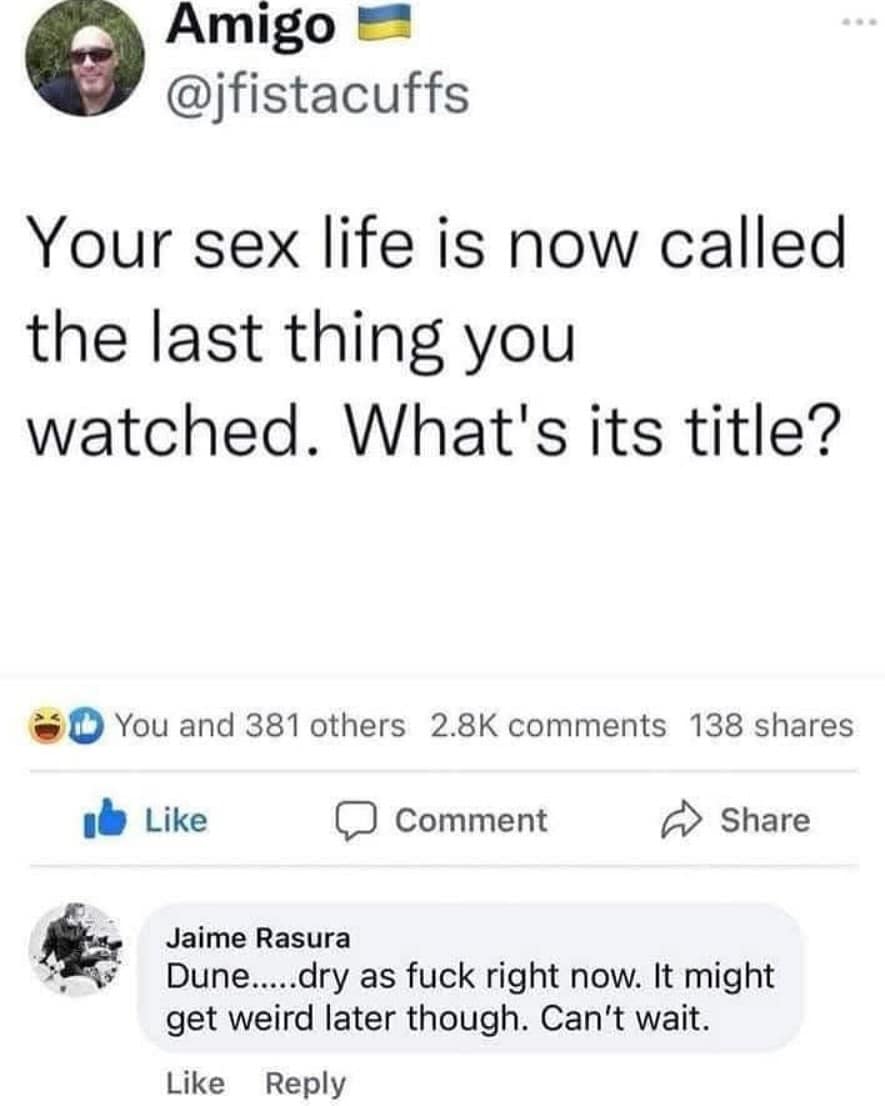 Amigo @jfistacuffs Your sex life is now called the last thing you watched. What's its title? You and 381 others 2.8K comments 138 shares Like • Comment Share Jaime Rasura Dune.....dry as fuck right now. It might get weird later though. Can't wait. Like Reply
