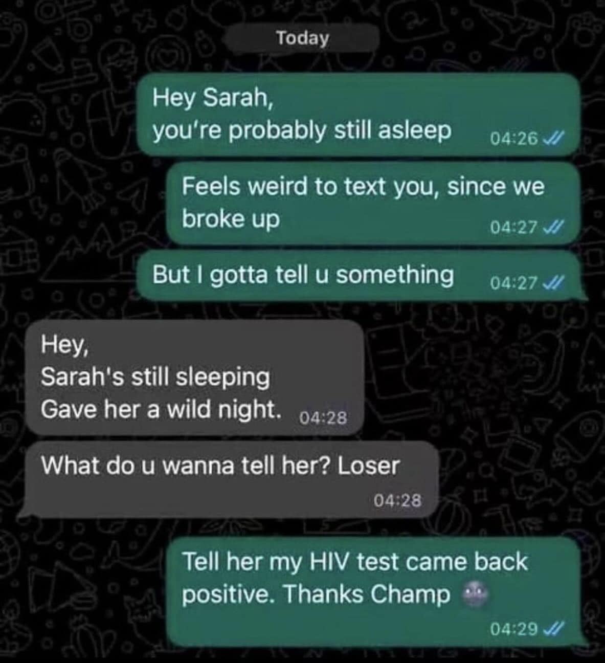 Today Hey Sarah, you're probably still asleep 04:26 J Feels weird to text you, since we broke up 04:27 J But I gotta tell u something 04:27 J Hey, Sarah's still sleeping Gave her a wild night. 04:28 What do u wanna tell her? Loser 04:28 Tell her my HIV test came back positive. Thanks Champ 04:29