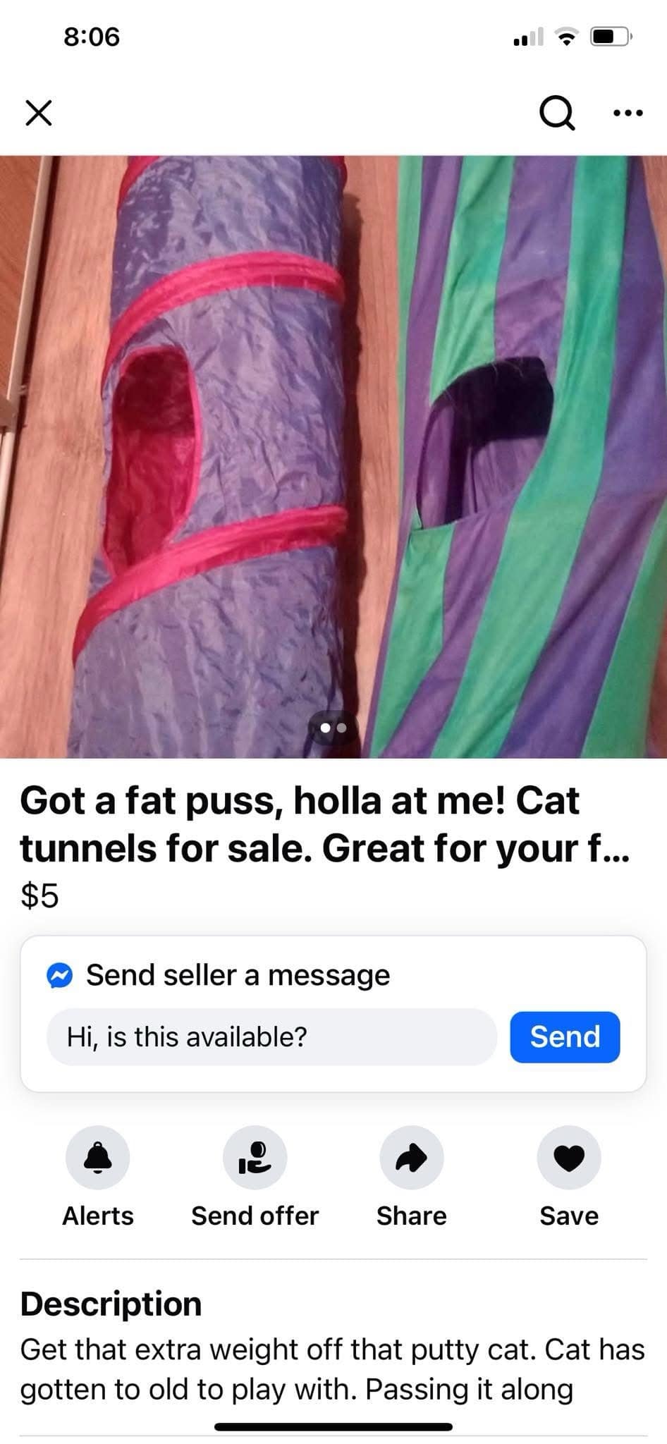 8:06 ... •• Got a fat puss, holla at me! Cat tunnels for sale. Great for your f... $5 Send seller a message Hi, is this available? Send Alerts Send offer Share Save Description Get that extra weight off that putty cat. Cat has gotten to old to play with. Passing it along