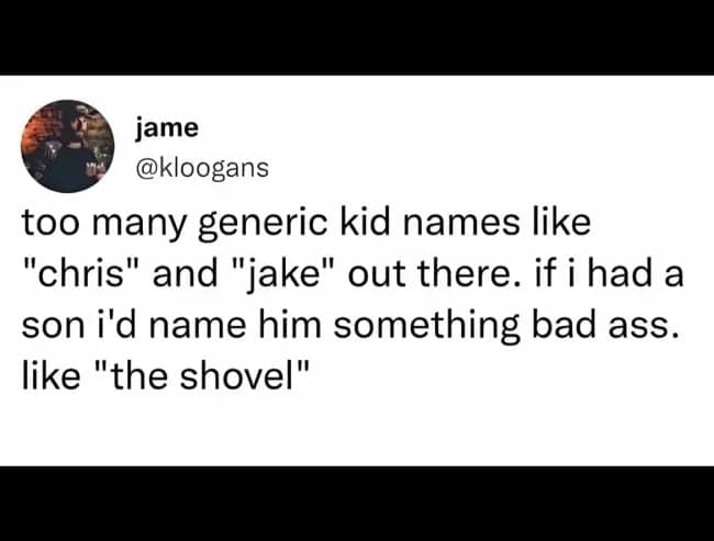 jame @kloogans too many generic kid names like "chris" and "jake" out there. if i had a son i'd name him something bad ass. like "the shovel"