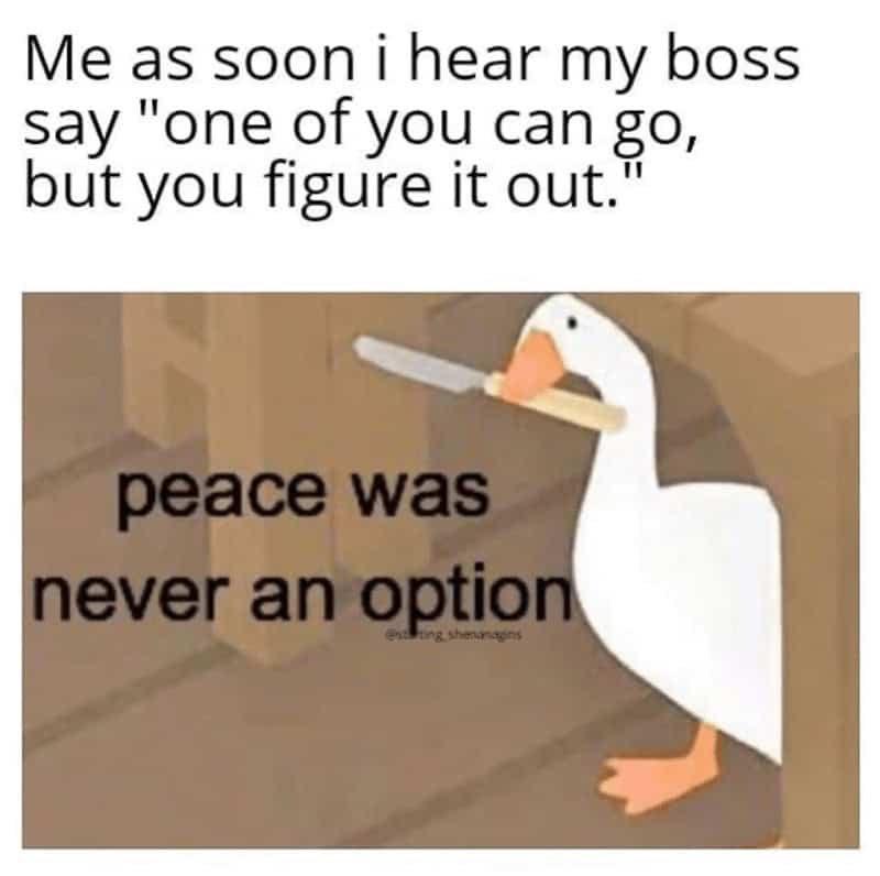 Me as soon i hear my boss say "one of you can go, but you figure it out.