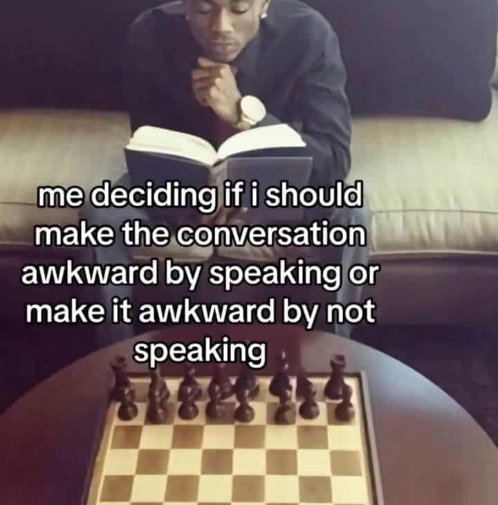 me deciding if i should make the conversation awkward by speaking or make it awkward by not speaking