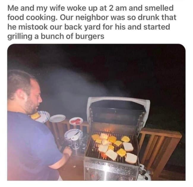 Me and my wife woke up at 2 am and smelled food cooking. Our neighbor was so drunk that he mistook our back yard for his and started grilling a bunch of burgers