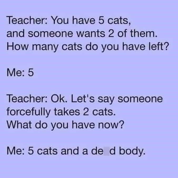 Teacher: You have 5 cats, and someone wants 2 of them. How many cats do you have left? Me: 5 Teacher: Ok. Let's say someone forcefully takes 2 cats. What do you have now?