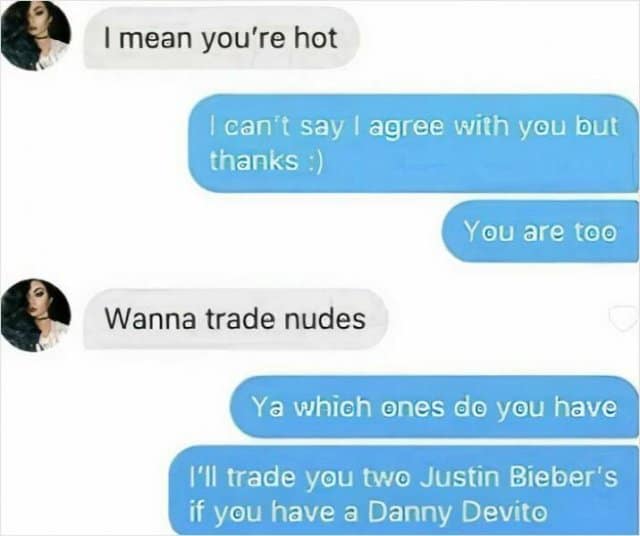 I mean you're hot can't say | agree with you but thanks :) You are too Wanna trade nudes Ya which ones de you have I'II trade you two Justin Bieber's if you have a Danny Devito