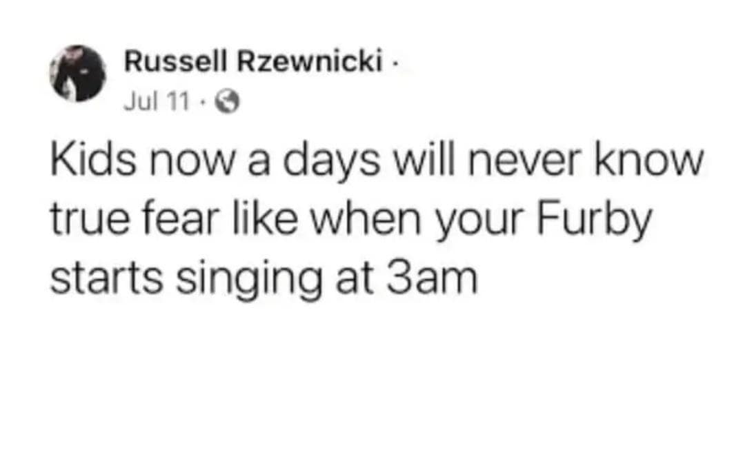 Russell Rzewnicki. Jul 11 • 0 Kids now a days will never know true fear like when your Furby starts singing at 3am