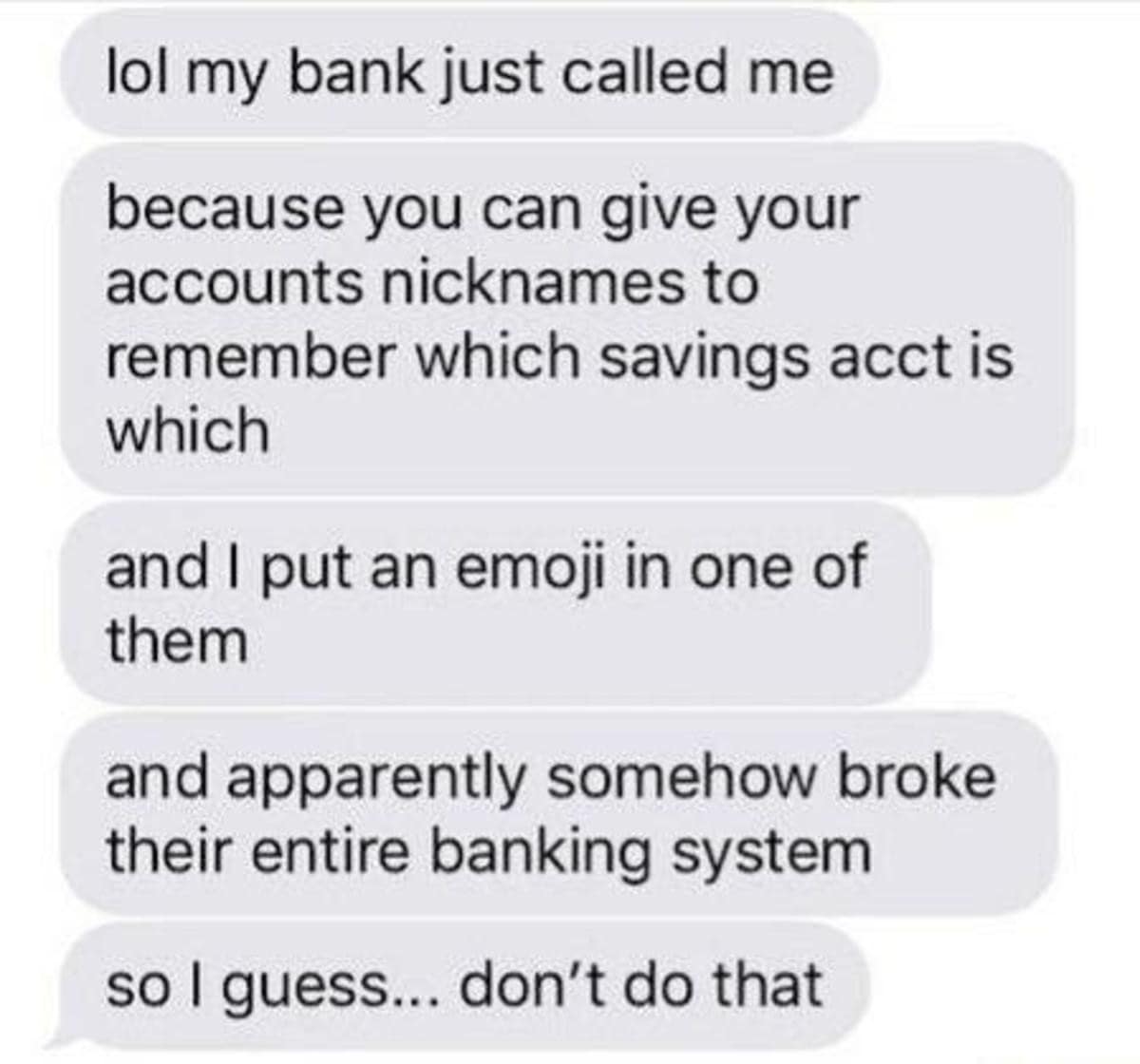 lol my bank just called me because you can give your accounts nicknames to remember which savings acct is which and I put an emoji in one of them and apparently somehow broke their entire banking system so I guess... don't do that