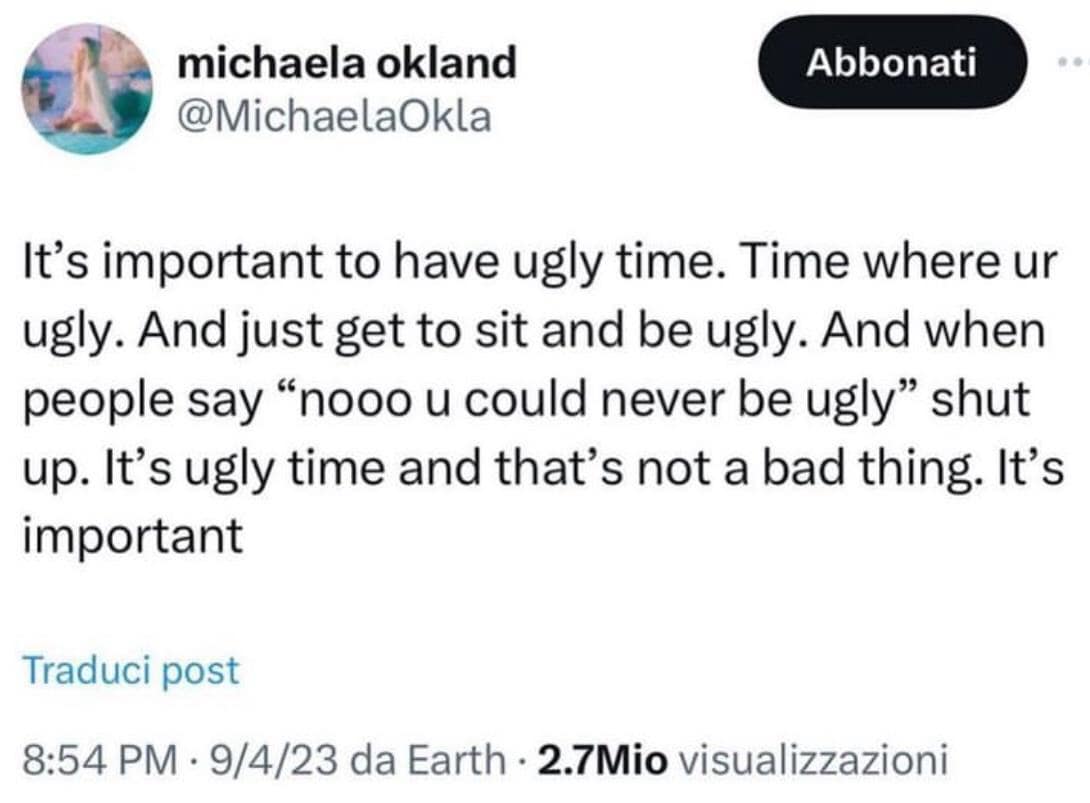 michaela okland @MichaelaOkla Abbonati It's important to have ugly time. Time where ur ugly. And just get to sit and be ugly. And when people say "nooo u could never be ugly" shut up. It's ugly time and that's not a bad thing. It's important Traduci post 8:54 PM • 9/4/23 da Earth • 2.7Mio visualizzazioni