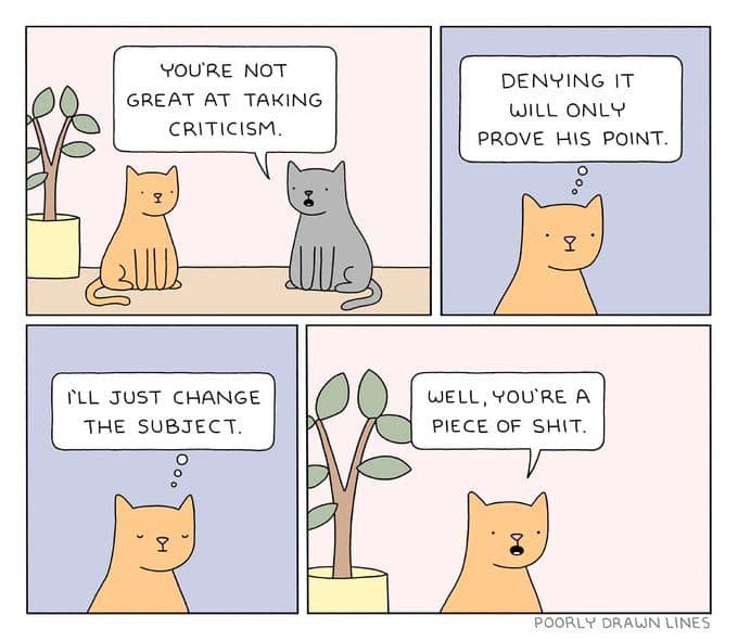 YOU'RE NOT GREAT AT TAKING CRITICISM. ILL JUST CHANGE THE SUBJECT. DENYING IT WILL ONLY PROVE HIS POINT. WELL, YOU'RE A PIECE OF SHIT. POORLY DRAWN LINES