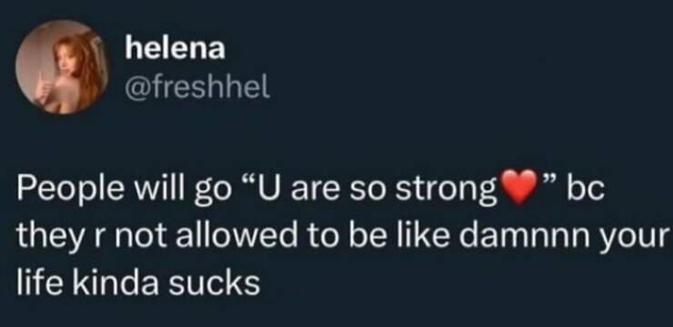 People will go "U are so strong " bc they r not allowed to be like damnnn your life kinda sucks