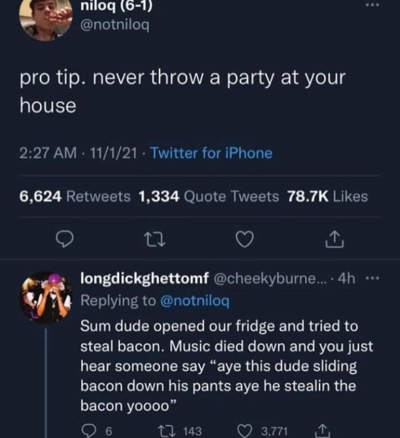 Sum dude opened our fridge and tried to steal bacon. Music died down and you just hear someone say "aye this dude sliding bacon down his pants aye he stealin the bacon yoo"