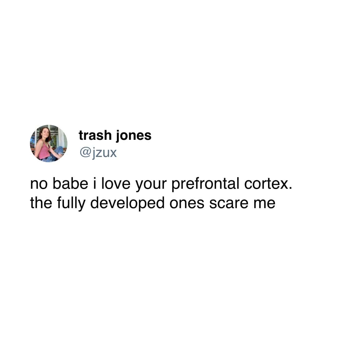 no babe i love your prefrontal cortex. the fully developed ones scare me