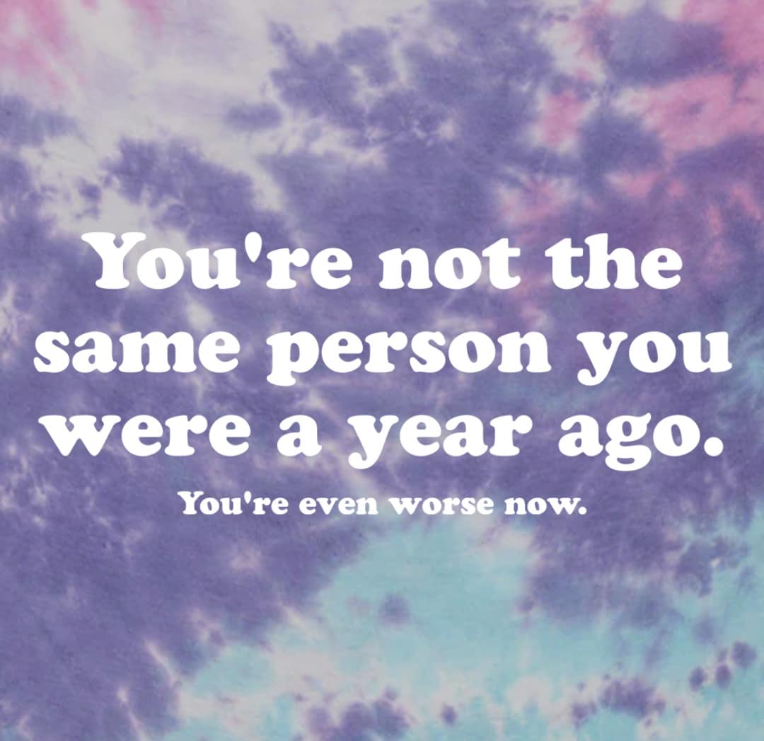 You're not the same person you were a year ago. You're even worse now.