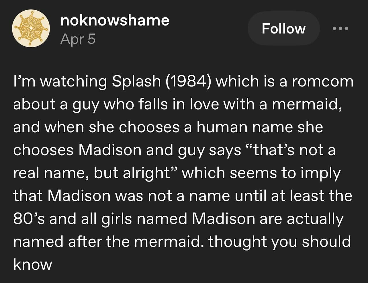 I'm watching Splash (1984) which is a romcom about a guy who falls in love with a mermaid, and when she chooses a human name she chooses Madison and guy says "that's not a real name, but alright" which seems to imply that Madison was not a name until at least the 80's and all girls named Madison are actually named after the mermaid. thought you should know