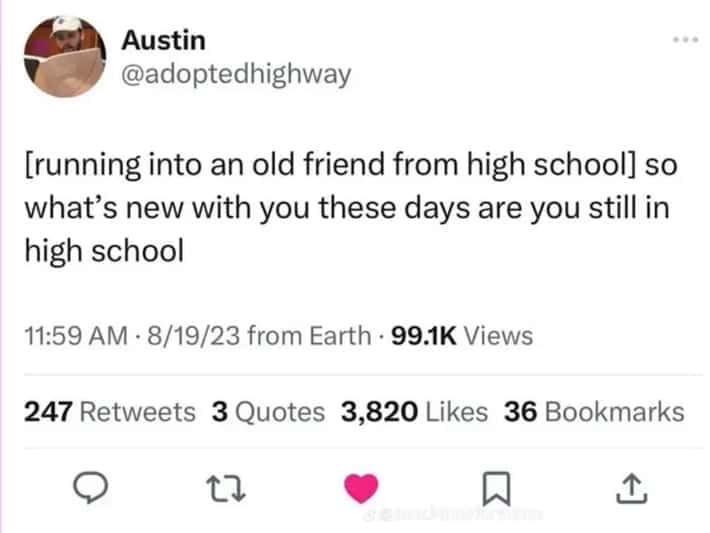 [running into an old friend from high school] so what's new with you these days are you still in high school