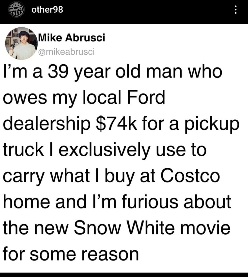 I'm a 39 year old man who owes my local Ford dealership $74k for a pickup truck l exclusively use to carry what I buy at Costco home and I'm furious about the new Snow White movie for some reason