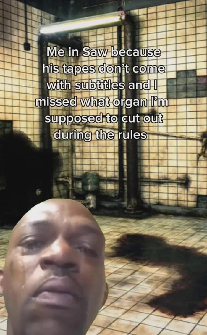 Me in Saw because his tapes don't come with subtitles and l missed what organ I'm supposed to cut out during the rules