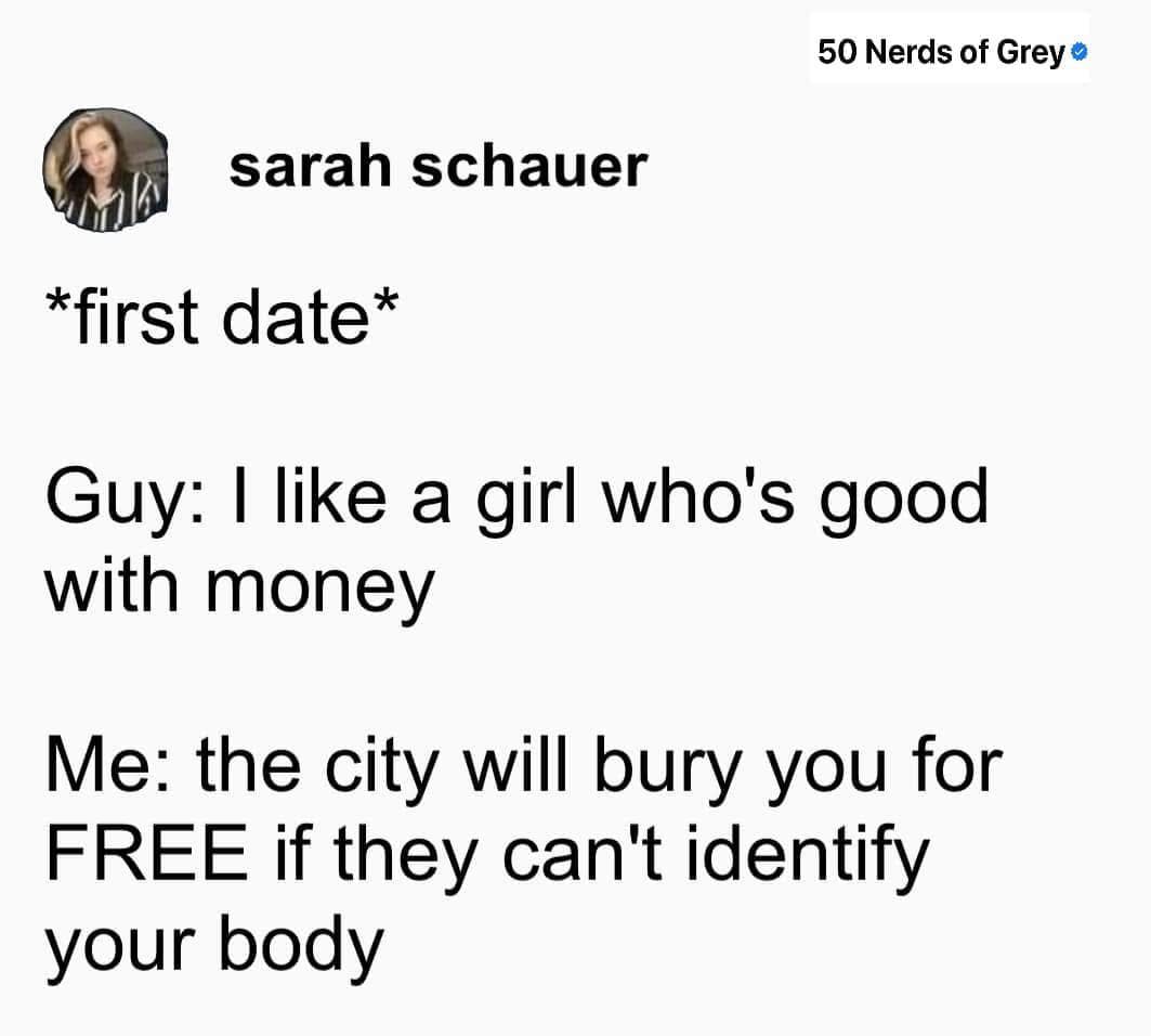 *first date* Guy: I like a girl who's good with money Me: the city will bury you for FREE if they can't identify your body
