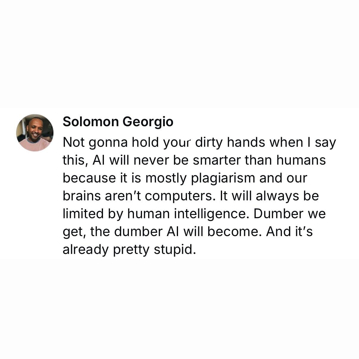 Not gonna hold your dirty hands when I say this, Al will never be smarter than humans because it is mostly plagiarism and our brains aren't computers. It will always be limited by human intelligence. Dumber we get, the dumber Al will become. And it's already pretty stupid.