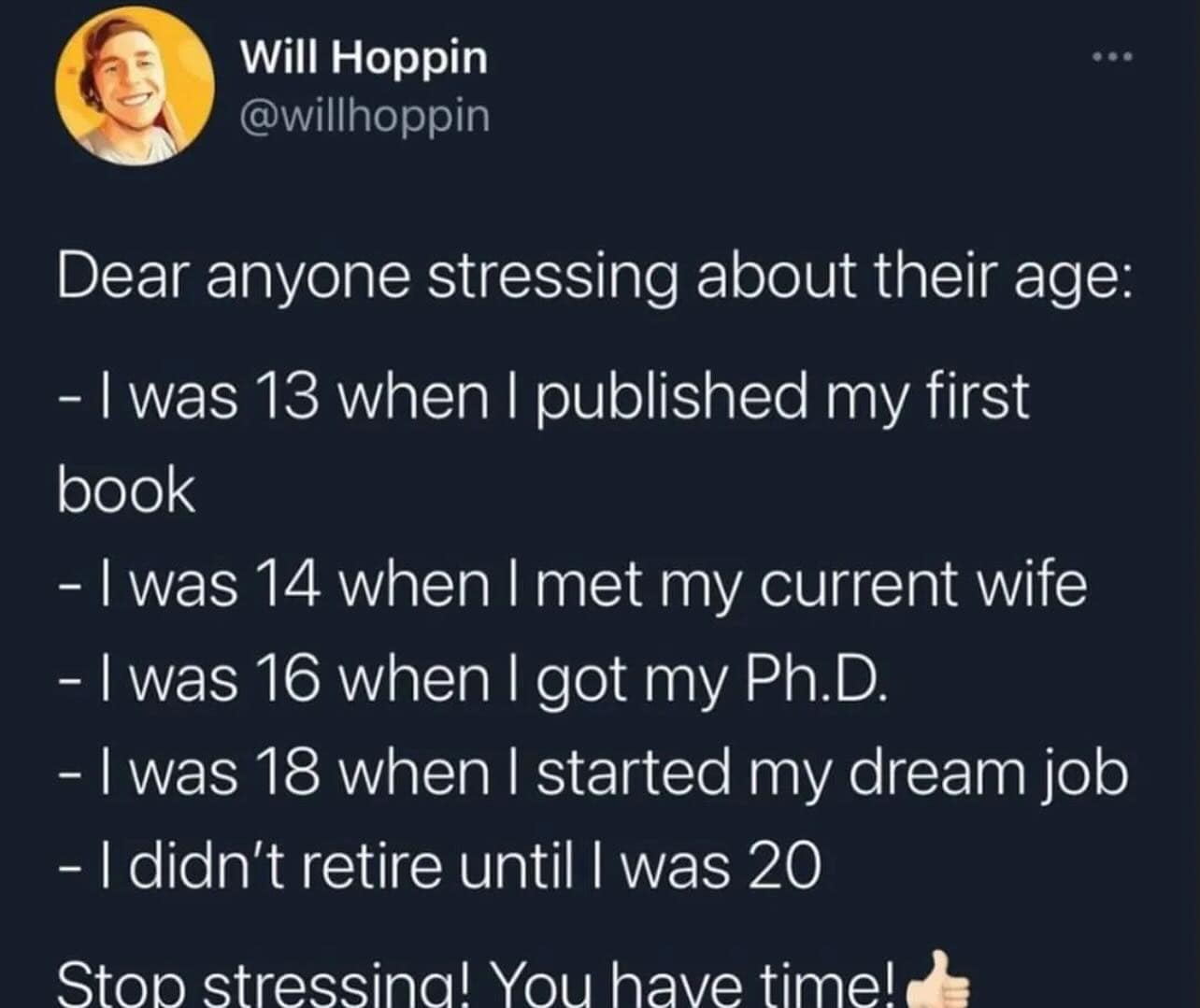 Dear anyone stressing about their age: - I was 13 when I published my first book - I was 14 when I met my current wife - I was 16 when I got my Ph.D. - I was 18 when I started my dream job - I didn't retire until I was 20