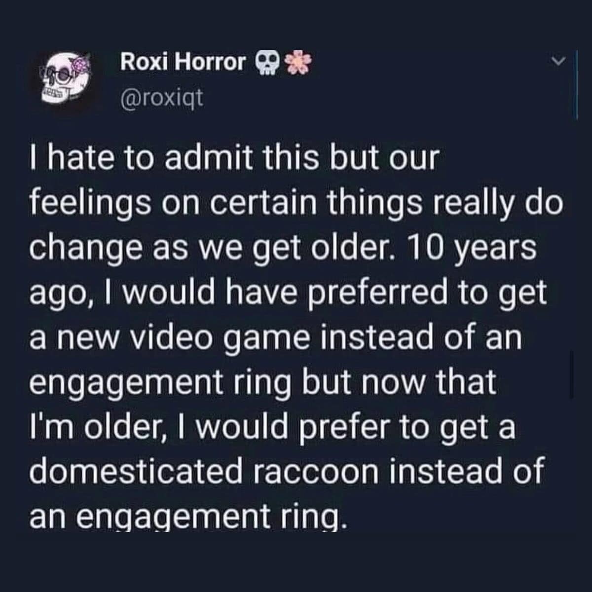 I hate to admit this but our feelings on certain things really do change as we get older. 10 years ago, I would have preferred to get a new video game instead of an engagement ring but now that I'm older, I would prefer to get a domesticated raccoon instead of an engagement ring.