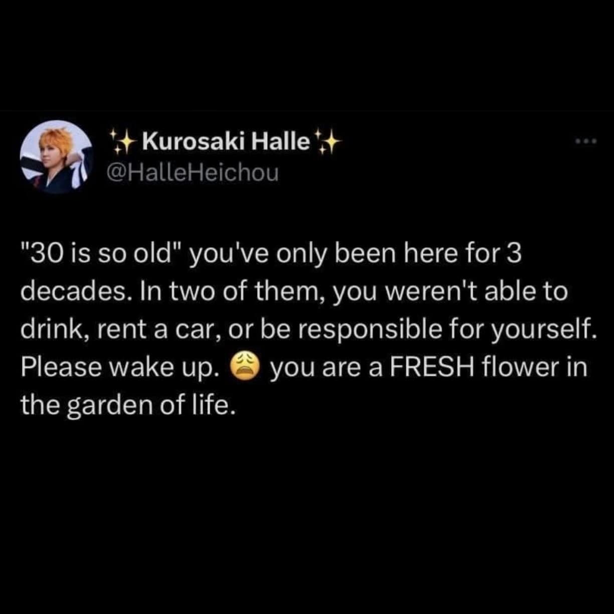 "30 is so old" you've only been here for 3 decades. In two of them, you weren't able to drink, rent a car, or be responsible for yourself. Please wake up. you are a FRESH flower in the garden of life.
