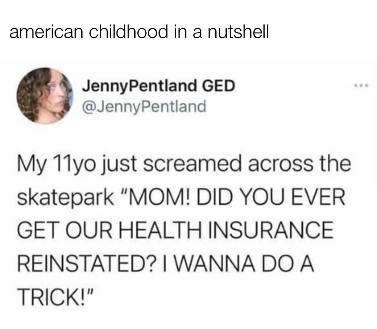 My 11yo just screamed across the skatepark "MOM! DID YOU EVER GET OUR HEALTH INSURANCE REINSTATED? I WANNA DO A TRICK!"