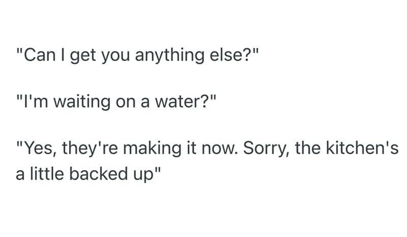 "Can I get you anything else?" "I'm waiting on a water?" "Yes, they're making it now. Sorry, the kitchen's a little backed up"
