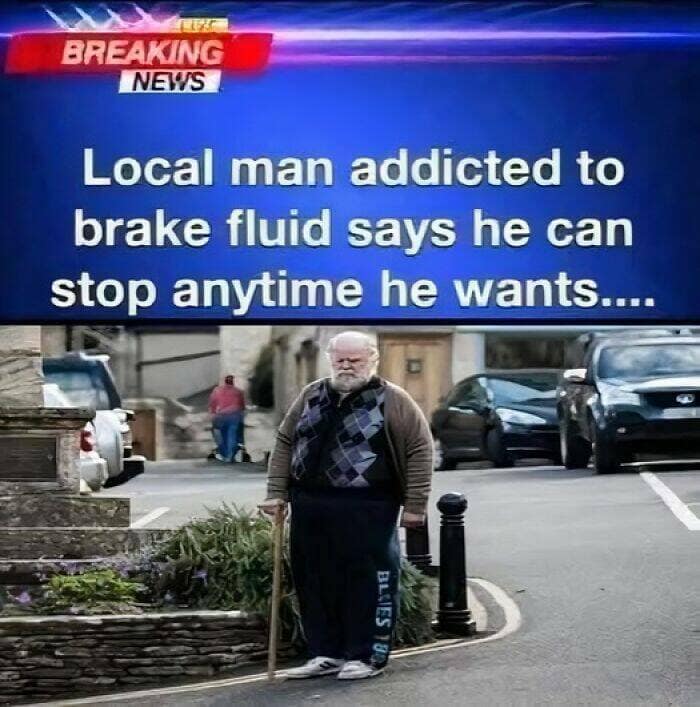 Local man addicted to brake fluid says he can stop anytime he wants....