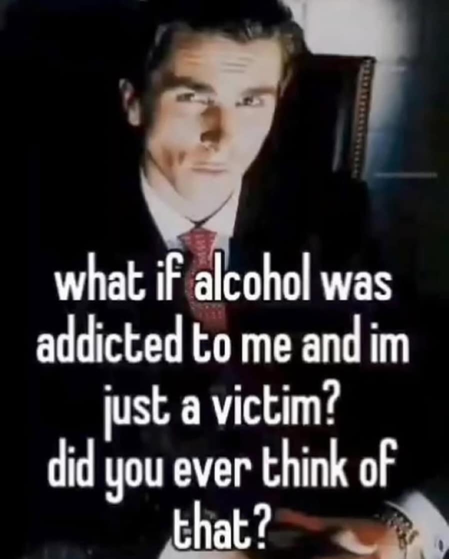 what if alcohol was addicted to me and im just a victim? did you ever think of that?