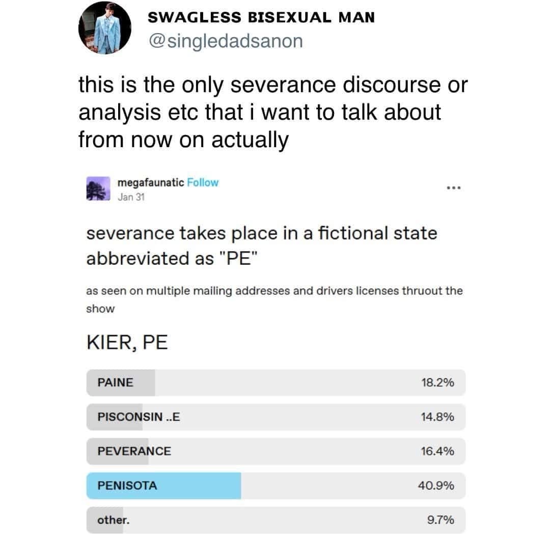 SWAGLESS BISEXUAL MAN @singledadsanon this is the only severance discourse or analysis etc that i want to talk about from now on actually megafaunatic Follow Jan 31 ••• severance takes place in a fictional state abbreviated as "PE" as seen on multiple mailing addresses and drivers licenses thruout the show KIER, PE PAINE PISCONSIN ..E PEVERANCE PENISOTA other. 18.2% 14.8% 16.4% 40.9% 9.7%
