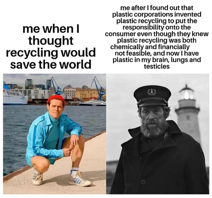 me when I thought recycling would save the world me after I found out that plastic corporations invented plastic recycling to put the responsibility onto the consumer even though they knew plastic recycling was both chemically and financially not feasible, and now have plastic in my brain, lungs and testicles