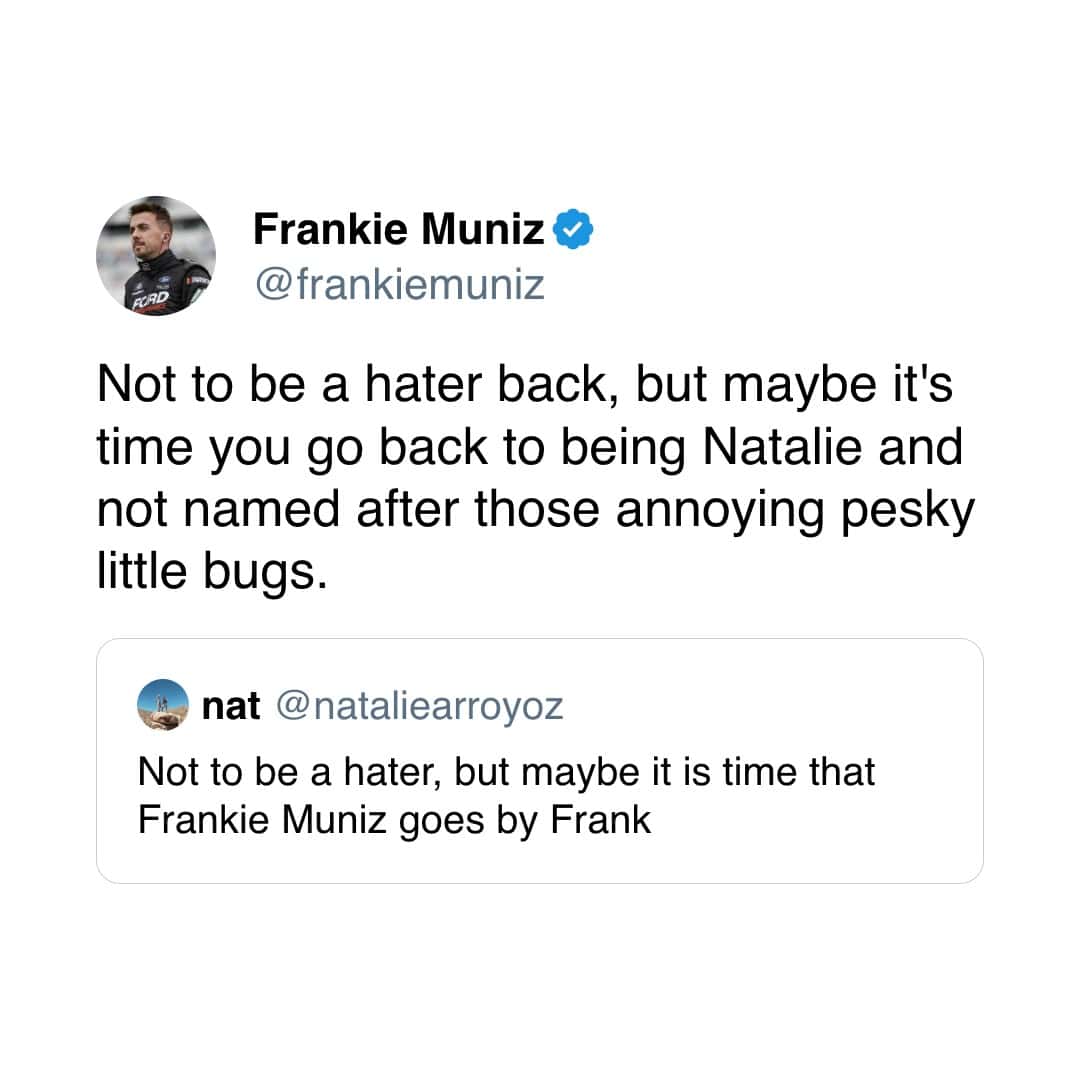 Frankie Muniz O @frankiemuniz Not to be a hater back, but maybe it's time you go back to being Natalie and not named after those annoying pesky little bugs. nat @nataliearroyoz Not to be a hater, but maybe it is time that Frankie Muniz goes by Frank