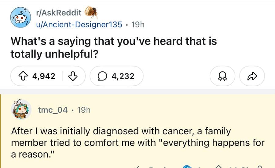 r/AskReddit u/Ancient-Designer135 • 19h What's a saying that you've heard that is totally unhelpful? 4,942 4,232 tmc_04 • 19h After I was initially diagnosed with cancer, a family member tried to comfort me with "everything happens for a reason."