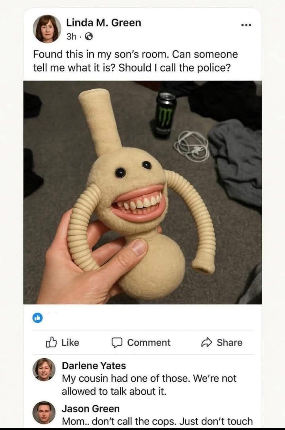 Linda M. Green 3h • 0 Found this in my son's room. Can someone tell me what it is? Should I call the police? i Like Comment Share Darlene Yates My cousin had one of those. We're not allowed to talk about it. Jason Green Mom. don't call the cops. Just don't touch