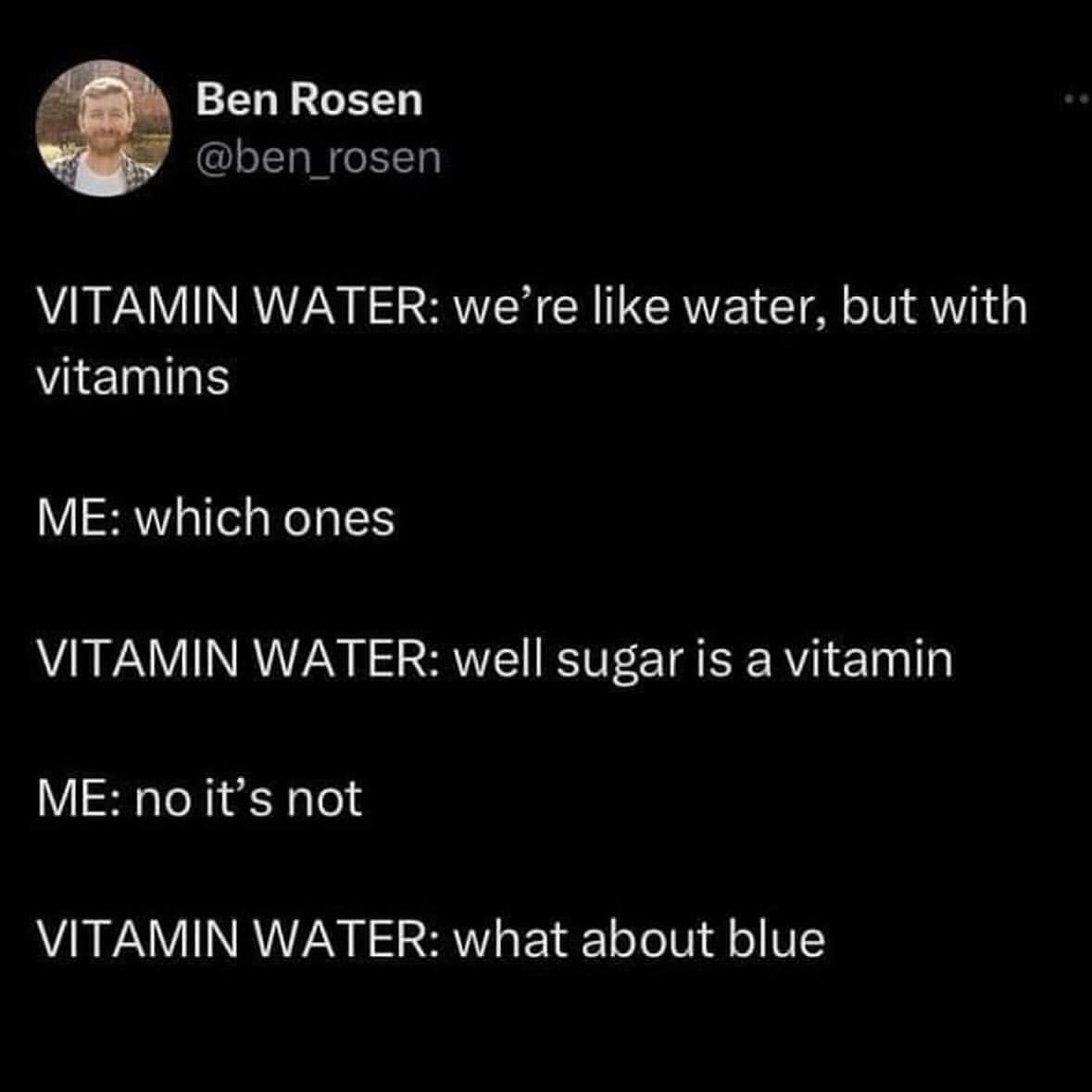 Ben Rosen @ben rosen VITAMIN WATER: we're like water, but with vitamins ME: which ones VITAMIN WATER: well sugar is a vitamin ME: no it's not VITAMIN WATER: what about blue
