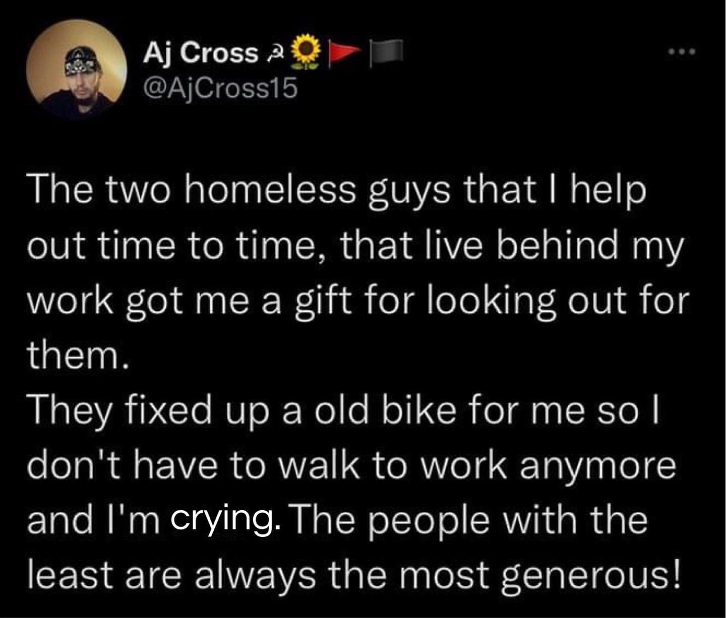 Aj Cross 2 01 @ACross15 The two homeless guys that I help out time to time, that live behind my work got me a gift for looking out for them. They fixed up a old bike for me so I don't have to walk to work anymore and I'm crying. The people with the least are always the most generous!