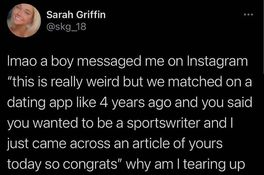 Sarah Griffin @skg_18 Imao a boy messaged me on Instagram "this is really weird but we matched on a dating app like 4 years ago and you said you wanted to be a sportswriter and I just came across an article of yours today so congrats" why am I tearing up
