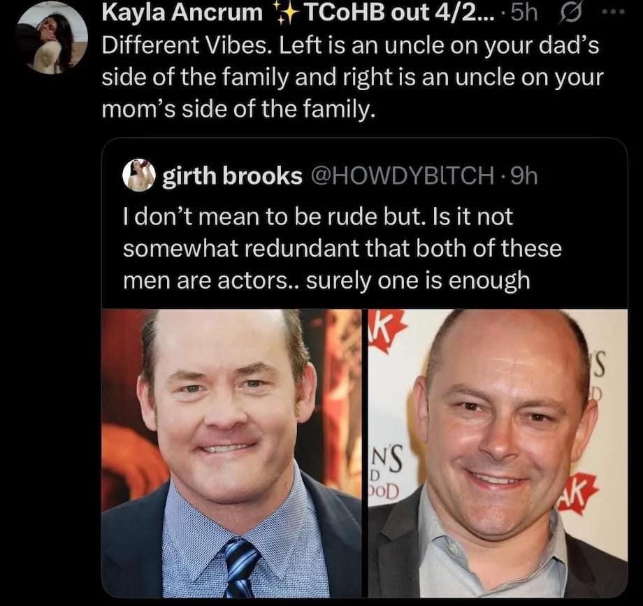 Kayla Ancrum + TCoHB out 4/2... • 5h Different Vibes. Left is an uncle on your dad's side of the family and right is an uncle on your mom's side of the family. ... girth brooks @HOWDYBITCH • 9h I don't mean to be rude but. Is it not somewhat redundant that both of these men are actors.. surely one is enough K NS DOD