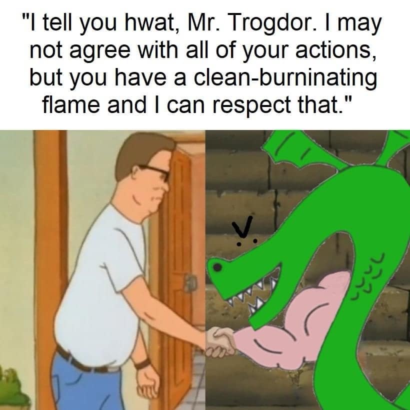 "I tell you hwat, Mr. Trogdor. I may not agree with all of your actions, but you have a clean-burninating flame and I can respect that."