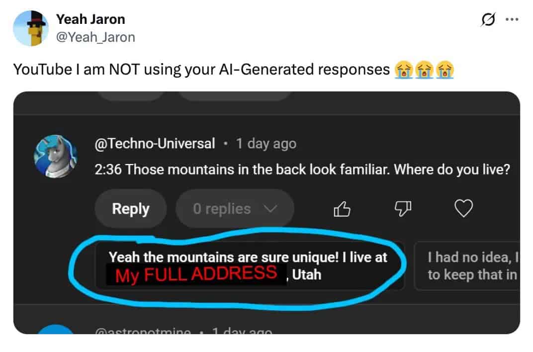 Yeah Jaron @Yeah_Jaron YouTube I am NOT using your Al-Generated responses ..• @Techno-Universal - 1 day ago 2:36 Those mountains in the back look familiar. Where do you live? Reply 0 replies Yeah the mountains are sure unique! I live at My FULL ADDRESS , Utah I had no idea, 1 to keep that in