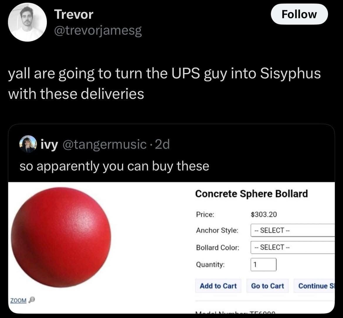 Trevor @trevorjamesg Follow yall are going to turn the UPS guy into Sisyphus with these deliveries ivy @tangermusic •2d so apparently you can buy these Concrete Sphere Bollard Price: Anchor Style: Bollard Color: Quantity: Add to Cart $303.20 - SELECT - - SELECT - 1 Go to Cart Continue S ZOOM P ٥ههعم