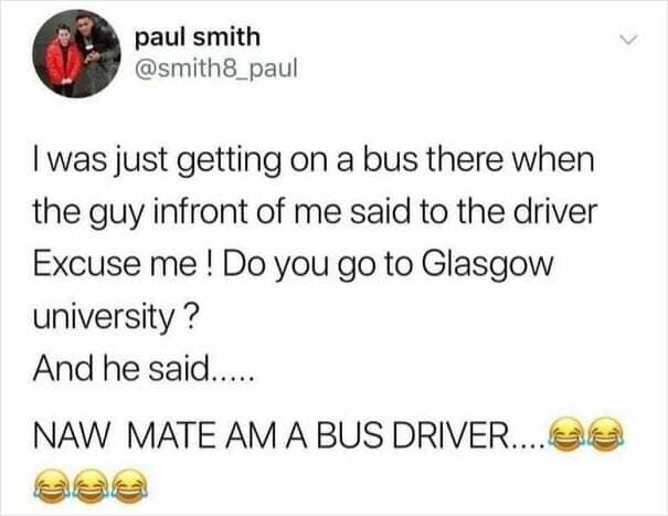 was just getting on a bus there when the guy infront of me said to the driver Excuse me! Do you go to Glasgow university? And he said..... NAW MATE AM A BUS DRIVER...