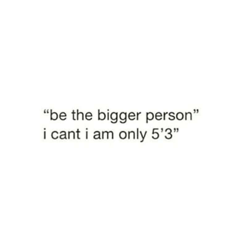 "be the bigger person" i cant i am only 5'3"